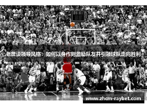 老詹谈领导风格:如何以身作则激励队友并引领球队走向胜利 老詹谈领导风格:如何以身作则激励队友并引领球队走向胜利
