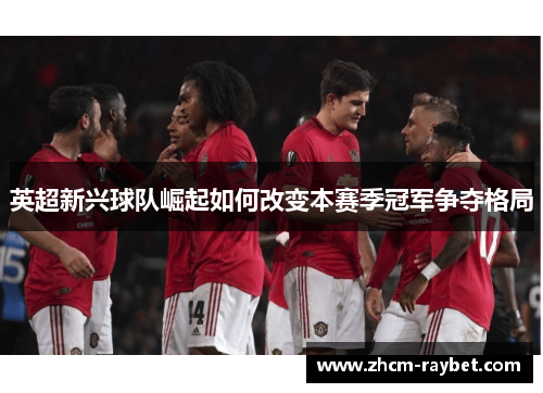 英超新兴球队崛起如何改变本赛季冠军争夺格局 英超新兴球队崛起如何改变本赛季冠军争夺格局