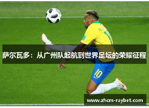 萨尔瓦多:从广州队起航到世界足坛的荣耀征程 萨尔瓦多:从广州队起航到世界足坛的荣耀征程