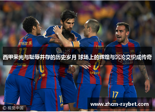 西甲荣光与耻辱并存的历史岁月 球场上的辉煌与沉沦交织成传奇 西甲荣光与耻辱并存的历史岁月 球场上的辉煌与沉沦交织成传奇