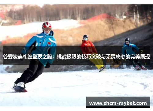 谷爱凌崇礼站登顶之路:挑战极限的技巧突破与无畏决心的完美展现 谷爱凌崇礼站登顶之路:挑战极限的技巧突破与无畏决心的完美展现