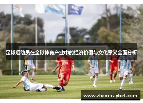 足球运动员在全球体育产业中的经济价值与文化意义全面分析 足球运动员在全球体育产业中的经济价值与文化意义全面分析