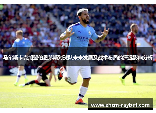 马尔斯卡克加盟伯恩茅斯对球队未来发展及战术布局的深远影响分析