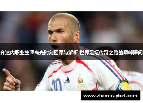 齐达内职业生涯高光时刻回顾与解析 世界足坛传奇之路的巅峰瞬间