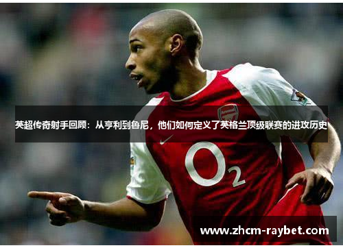 英超传奇射手回顾：从亨利到鲁尼，他们如何定义了英格兰顶级联赛的进攻历史