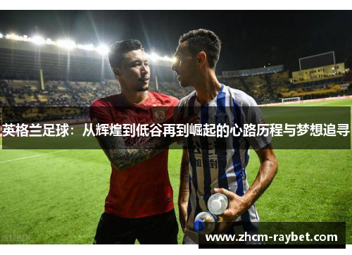 英格兰足球:从辉煌到低谷再到崛起的心路历程与梦想追寻 英格兰足球:从辉煌到低谷再到崛起的心路历程与梦想追寻