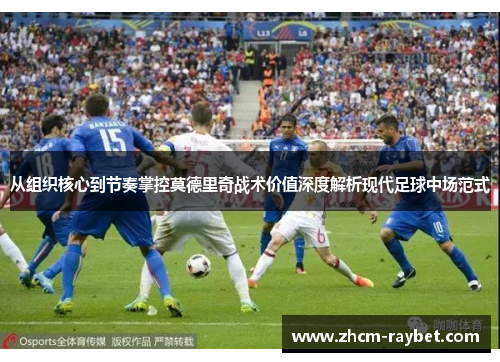 从组织核心到节奏掌控莫德里奇战术价值深度解析现代足球中场范式