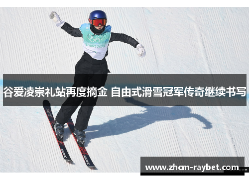 谷爱凌崇礼站再度摘金 自由式滑雪冠军传奇继续书写