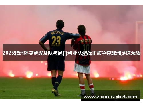 2025非洲杯决赛埃及队与尼日利亚队激战正酣争夺非洲足球荣耀