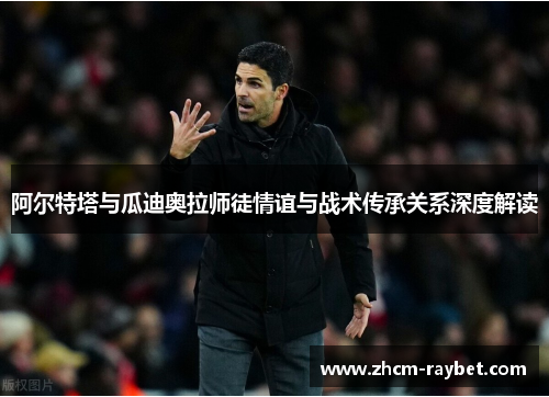 阿尔特塔与瓜迪奥拉师徒情谊与战术传承关系深度解读 阿尔特塔与瓜迪奥拉师徒情谊与战术传承关系深度解读