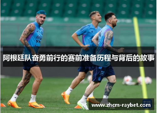 阿根廷队奋勇前行的赛前准备历程与背后的故事 阿根廷队奋勇前行的赛前准备历程与背后的故事